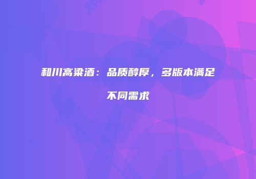 和川高粱酒：品质醇厚，多版本满足不同需求