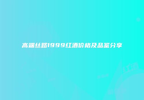 高端丝路1999红酒价格及品鉴分享