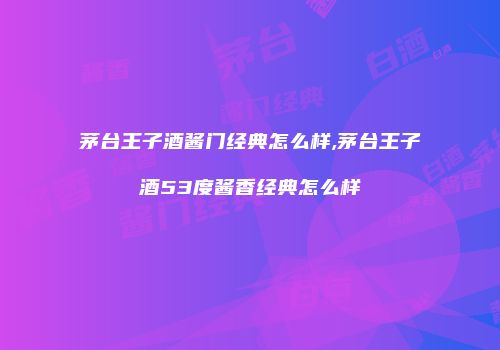 茅台王子酒酱门经典怎么样,茅台王子酒53度酱香经典怎么样
