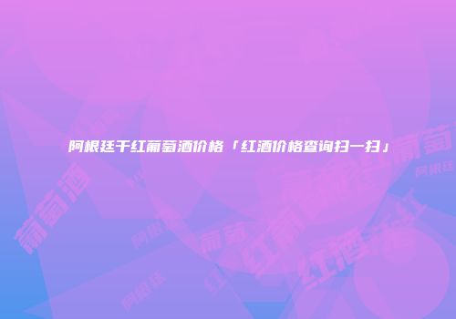 阿根廷干红葡萄酒价格「红酒价格查询扫一扫」