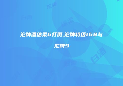 沱牌酒绵柔6打假,沱牌特级t68与沱牌9