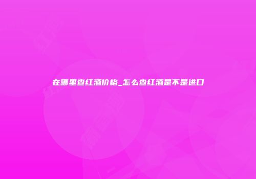 在哪里查红酒价格_怎么查红酒是不是进口