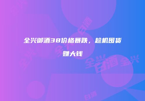 全兴御酒38价格暴跌，趁机囤货赚大钱