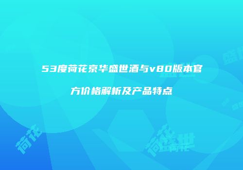 53度荷花京华盛世酒与v80版本官方价格解析及产品特点