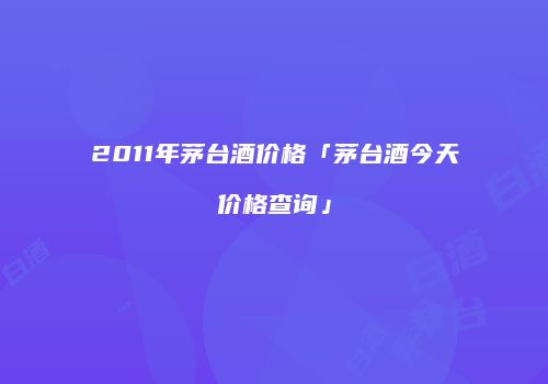 2011年茅台酒价格「茅台酒今天价格查询」