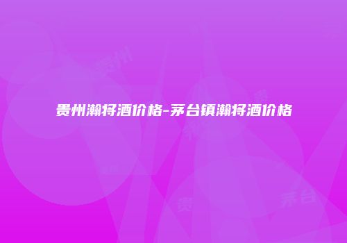 贵州瀚将酒价格-茅台镇瀚将酒价格