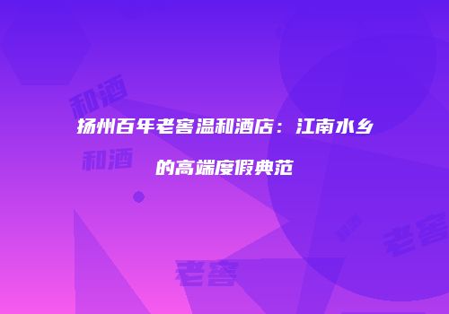 扬州百年老窖温和酒店：江南水乡的高端度假典范