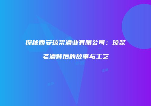 探秘西安琼浆酒业有限公司：琼浆老酒背后的故事与工艺