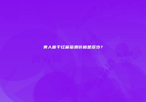 类人首干红葡萄酒价格是多少？