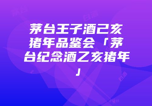 茅台王子酒己亥猪年品鉴会「茅台纪念酒乙亥猪年」