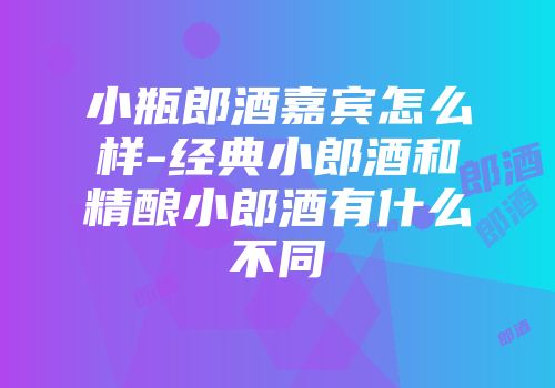 小瓶郎酒嘉宾怎么样-经典小郎酒和精酿小郎酒有什么不同