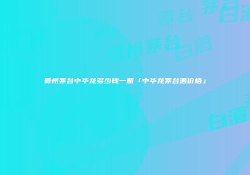 贵州茅台中华龙多少钱一瓶「中华龙茅台酒价格」