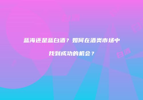 蓝海还是蓝白酒？如何在酒类市场中找到成功的机会？