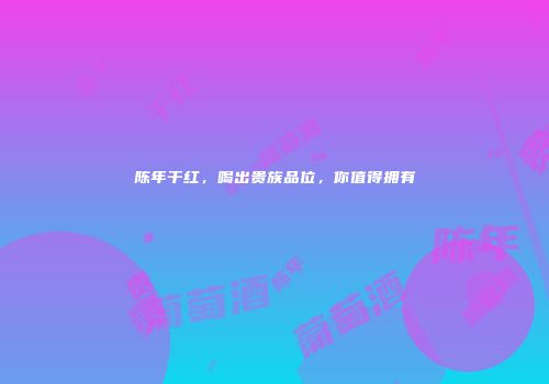 陈年干红，喝出贵族品位，你值得拥有