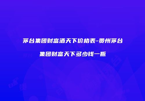 茅台集团财富酒天下价格表-贵州茅台集团财富天下多少钱一瓶