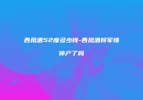 西凤酒52度多少钱-西凤酒将军情停产了吗