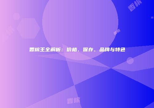 香槟王全解析：价格、保存、品牌与特色