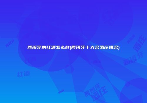 西班牙的红酒怎么样(西班牙十大名酒庄排名)