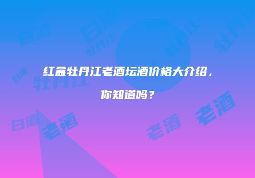 红盒牡丹江老酒坛酒价格大介绍，你知道吗？
