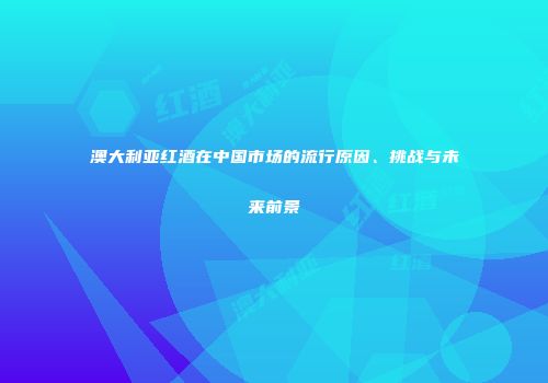 澳大利亚红酒在中国市场的流行原因、挑战与未来前景