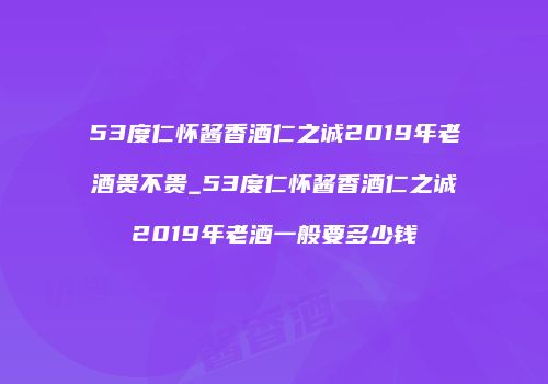 53度仁怀酱香酒仁之诚2019年老酒贵不贵_53度仁怀酱香酒仁之诚2019年老酒一般要多少钱