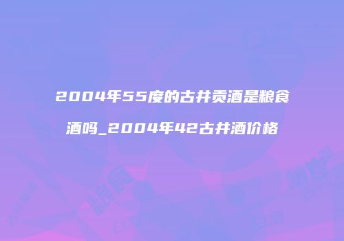 2004年55度的古井贡酒是粮食酒吗_2004年42古井酒价格