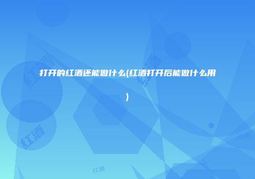 打开的红酒还能做什么(红酒打开后能做什么用)