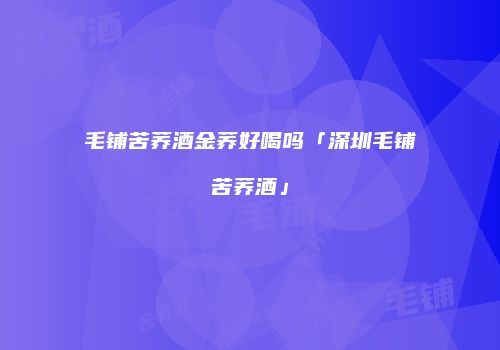 毛铺苦荞酒金荞好喝吗「深圳毛铺苦荞酒」