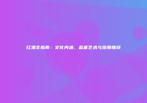 红酒全指南：文化内涵、品鉴艺术与佳酿推荐