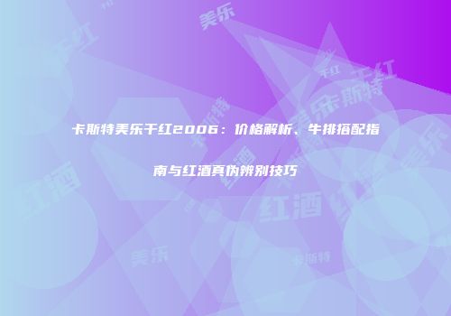 卡斯特美乐干红2006：价格解析、牛排搭配指南与红酒真伪辨别技巧