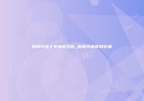 浏阳河五十年酒多少价_浏阳河酒官网价格