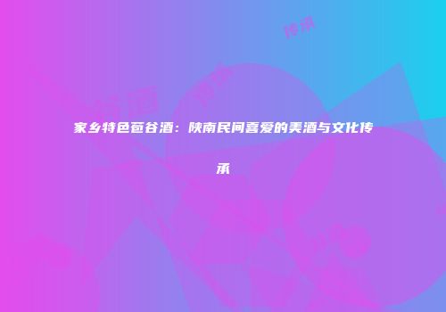 家乡特色苞谷酒：陕南民间喜爱的美酒与文化传承