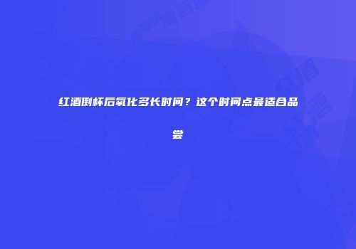 红酒倒杯后氧化多长时间？这个时间点最适合品尝