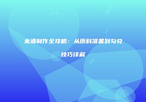 米酒制作全攻略：从原料准备到勾兑技巧详解