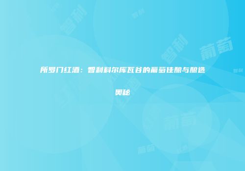所罗门红酒：智利科尔库瓦谷的葡萄佳酿与酿造奥秘