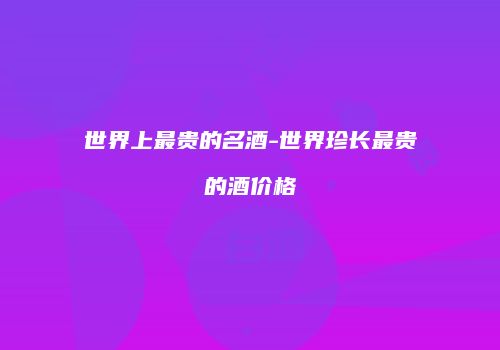 世界上最贵的名酒-世界珍长最贵的酒价格