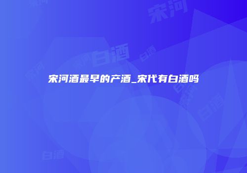 宋河酒最早的产酒_宋代有白酒吗