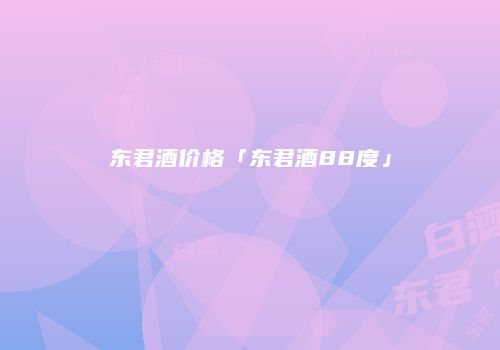 东君酒价格「东君酒88度」
