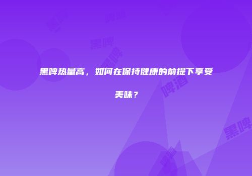 黑啤热量高，如何在保持健康的前提下享受美味？