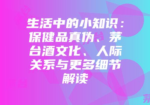 生活中的小知识：保健品真伪、茅台酒文化、人际关系与更多细节解读
