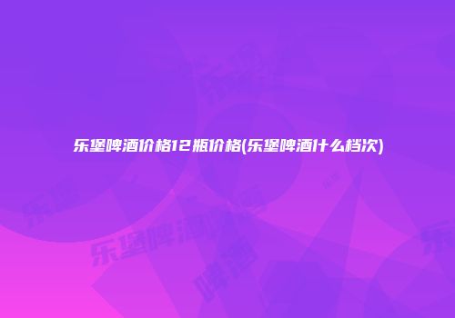 乐堡啤酒价格12瓶价格(乐堡啤酒什么档次)