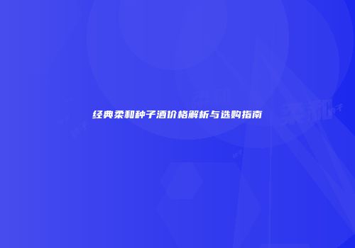 经典柔和种子酒价格解析与选购指南
