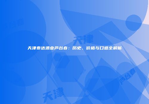 天津泰达酒业芦台春：历史、价格与口感全解析