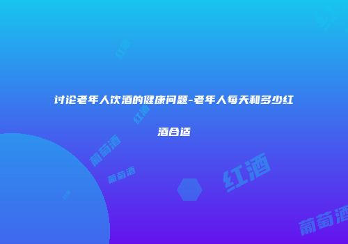 讨论老年人饮酒的健康问题-老年人每天和多少红酒合适