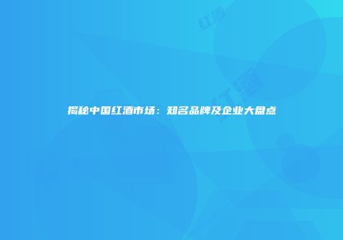 揭秘中国红酒市场：知名品牌及企业大盘点