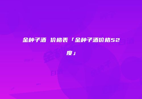 金种子酒 价格表「金种子酒价格52度」