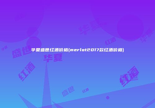 华夏盛世红酒价格(merlot2017款红酒价格)