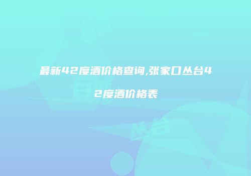 最新42度酒价格查询,张家口丛台42度酒价格表