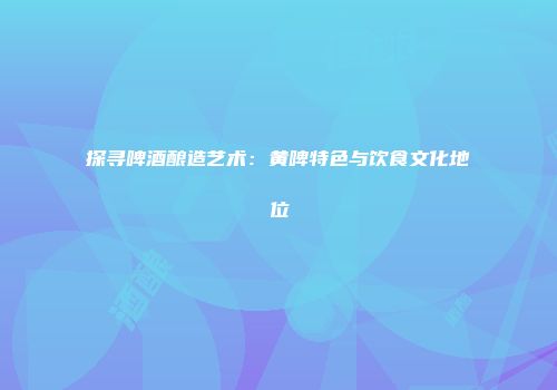 探寻啤酒酿造艺术：黄啤特色与饮食文化地位