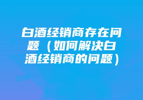 白酒经销商存在问题（如何解决白酒经销商的问题）